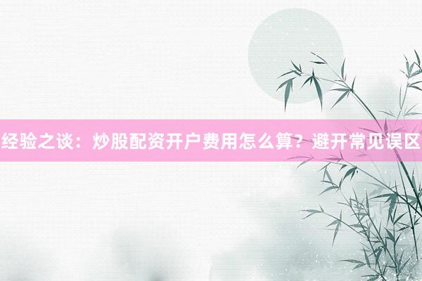 经验之谈：炒股配资开户费用怎么算？避开常见误区