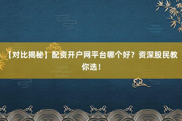 【对比揭秘】配资开户网平台哪个好？资深股民教你选！