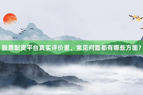 股票配资平台真实评价里，常见问题都有哪些方面？