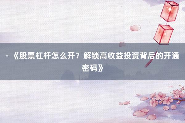 - 《股票杠杆怎么开？解锁高收益投资背后的开通密码》