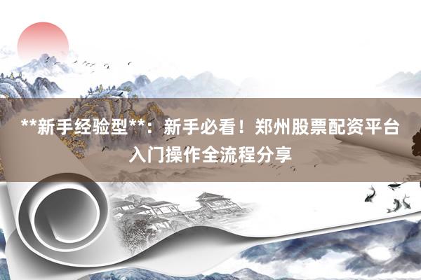 **新手经验型**：新手必看！郑州股票配资平台入门操作全流程分享