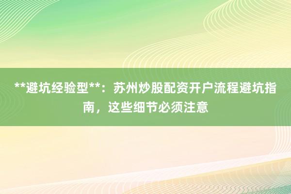 **避坑经验型**：苏州炒股配资开户流程避坑指南，这些细节必须注意