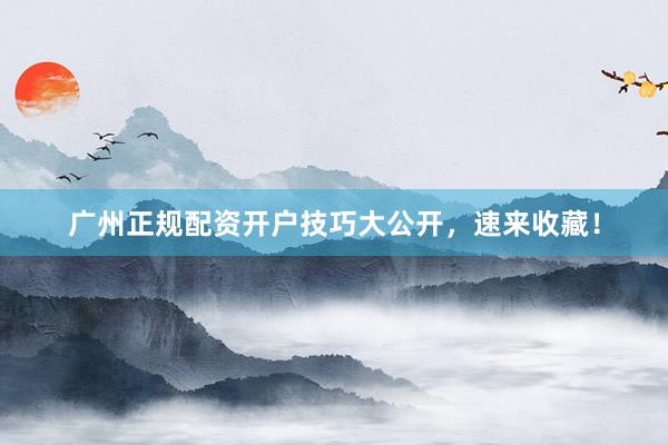 广州正规配资开户技巧大公开，速来收藏！