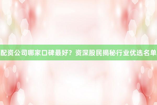 配资公司哪家口碑最好？资深股民揭秘行业优选名单