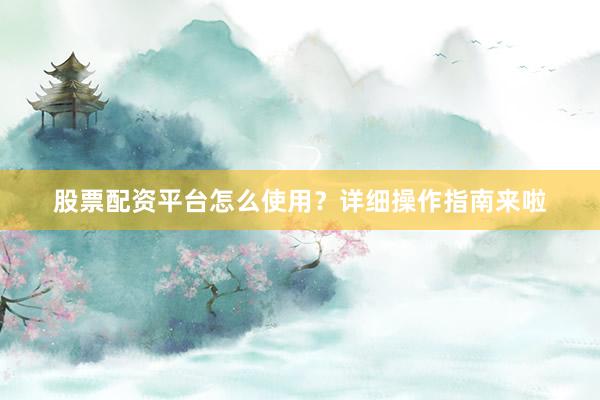 股票配资平台怎么使用？详细操作指南来啦