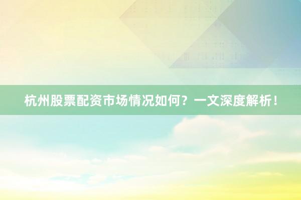 杭州股票配资市场情况如何？一文深度解析！
