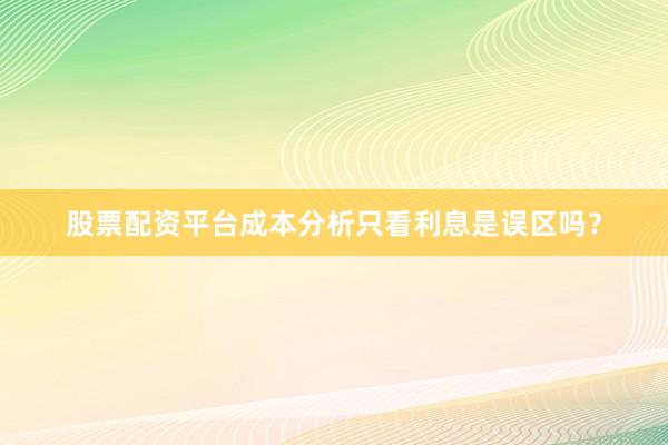 股票配资平台成本分析只看利息是误区吗？