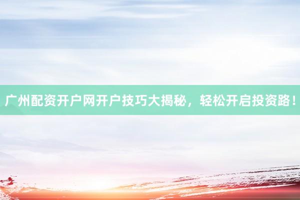 广州配资开户网开户技巧大揭秘，轻松开启投资路！