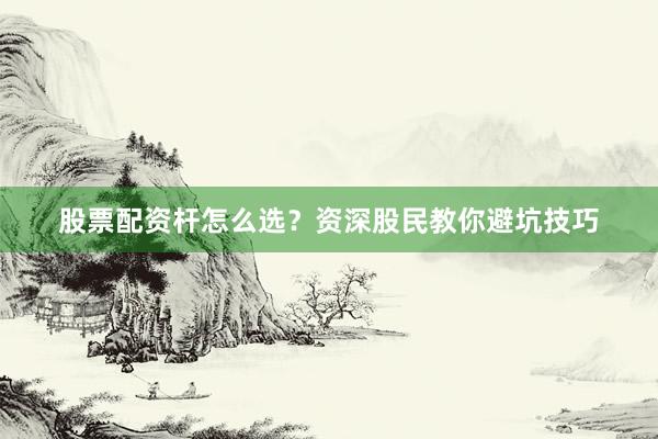 股票配资杆怎么选？资深股民教你避坑技巧