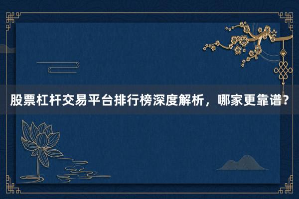 股票杠杆交易平台排行榜深度解析，哪家更靠谱？