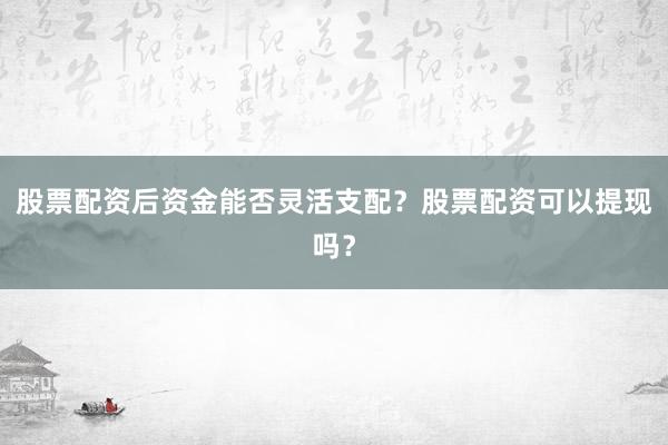 股票配资后资金能否灵活支配？股票配资可以提现吗？