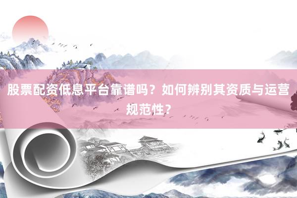 股票配资低息平台靠谱吗？如何辨别其资质与运营规范性？