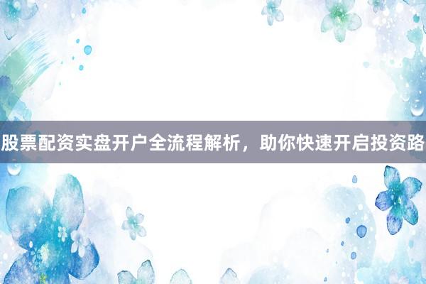 股票配资实盘开户全流程解析，助你快速开启投资路