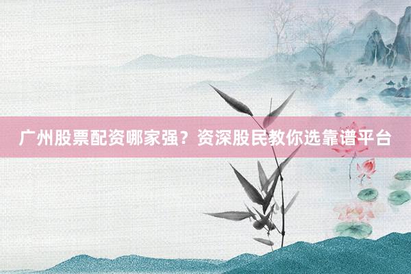 广州股票配资哪家强?资深股民教你选靠谱平台