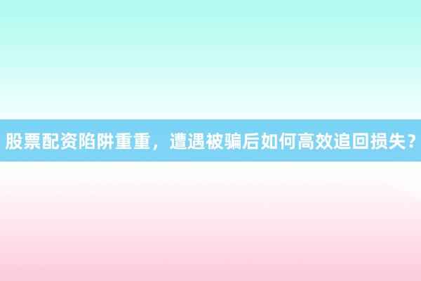 股票配资陷阱重重，遭遇被骗后如何高效追回损失？