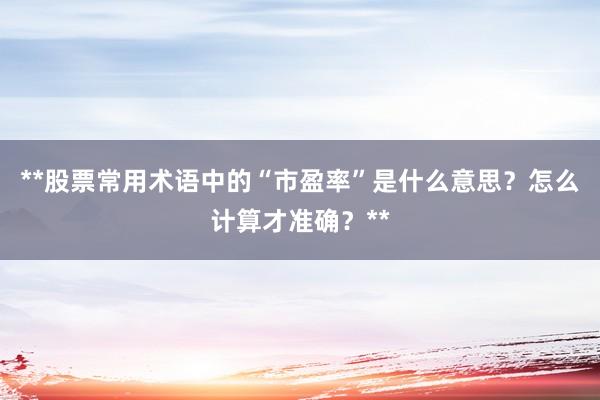 **股票常用术语中的“市盈率”是什么意思？怎么计算才准确？**