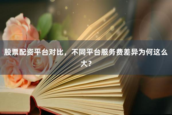 股票配资平台对比，不同平台服务费差异为何这么大？