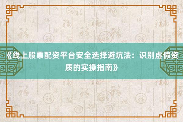 《线上股票配资平台安全选择避坑法：识别虚假资质的实操指南》