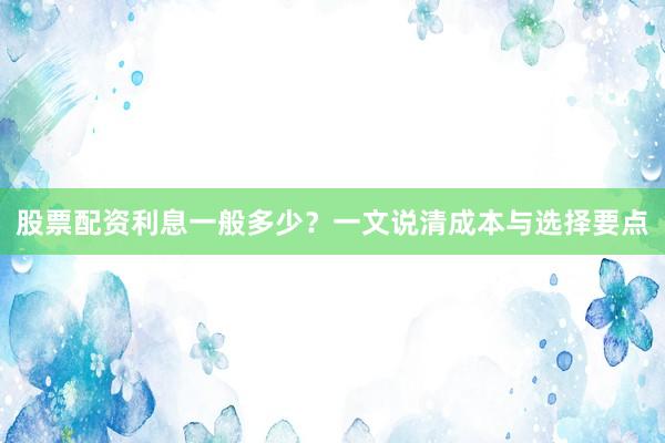 股票配资利息一般多少？一文说清成本与选择要点
