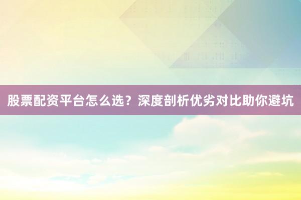 股票配资平台怎么选？深度剖析优劣对比助你避坑