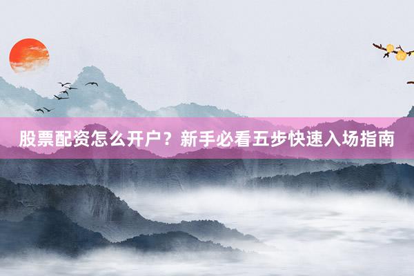股票配资怎么开户？新手必看五步快速入场指南