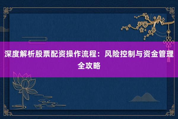 深度解析股票配资操作流程：风险控制与资金管理全攻略