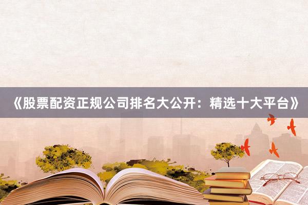 《股票配资正规公司排名大公开：精选十大平台》