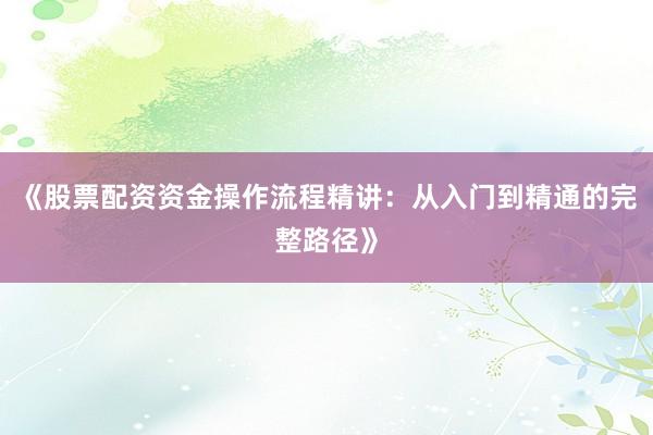 《股票配资资金操作流程精讲:从入门到精通的完整路径》