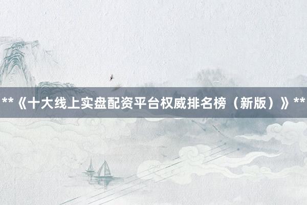 **《十大线上实盘配资平台权威排名榜（新版）》**
