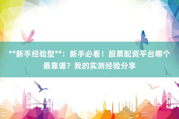 **新手经验型**：新手必看！股票配资平台哪个最靠谱？我的实测经验分享