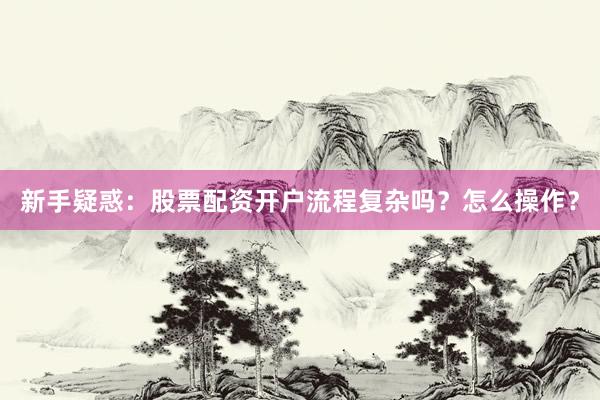 新手疑惑：股票配资开户流程复杂吗？怎么操作？