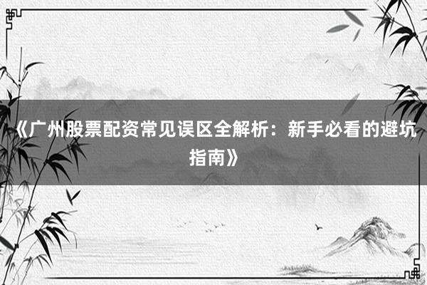 《广州股票配资常见误区全解析：新手必看的避坑指南》