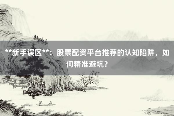 **新手误区**：股票配资平台推荐的认知陷阱，如何精准避坑？