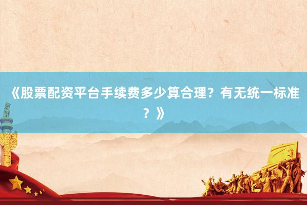 《股票配资平台手续费多少算合理？有无统一标准？》