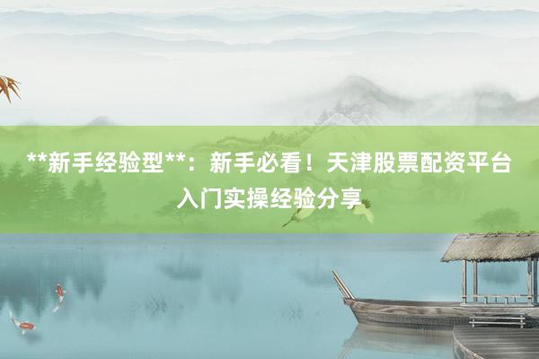 **新手经验型**:新手必看!天津股票配资平台入门实操经验分享