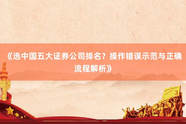 《选中国五大证券公司排名？操作错误示范与正确流程解析》