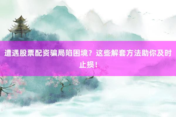 遭遇股票配资骗局陷困境？这些解套方法助你及时止损！