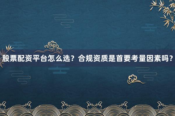 股票配资平台怎么选？合规资质是首要考量因素吗？