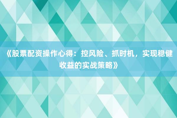 《股票配资操作心得：控风险、抓时机，实现稳健收益的实战策略》