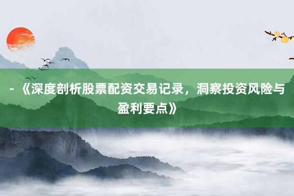 - 《深度剖析股票配资交易记录，洞察投资风险与盈利要点》