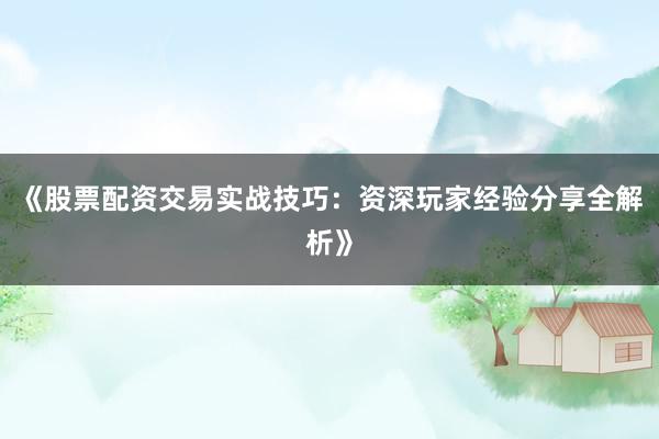 《股票配资交易实战技巧：资深玩家经验分享全解析》