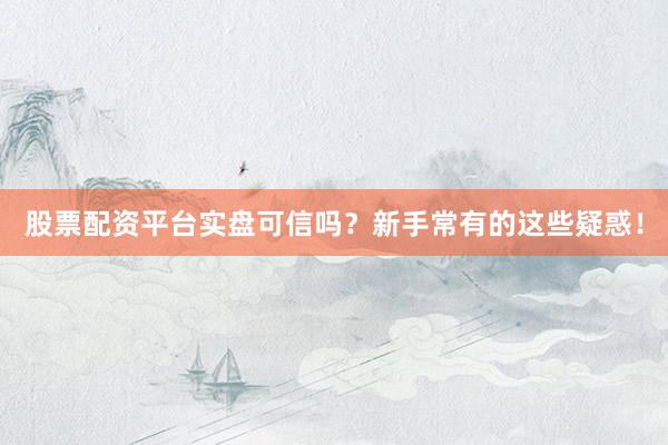 股票配资平台实盘可信吗？新手常有的这些疑惑！