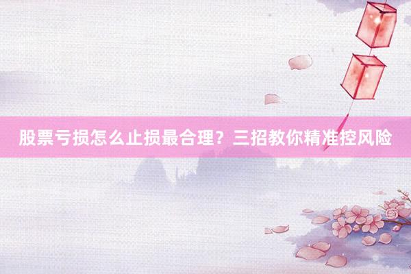 股票亏损怎么止损最合理？三招教你精准控风险
