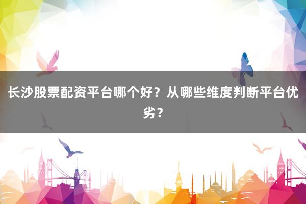 长沙股票配资平台哪个好？从哪些维度判断平台优劣？