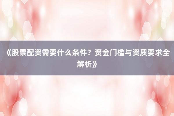 《股票配资需要什么条件？资金门槛与资质要求全解析》