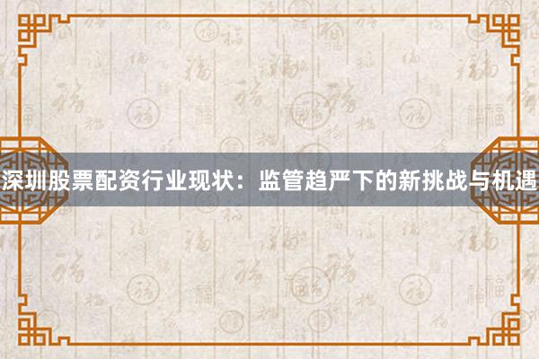 深圳股票配资行业现状：监管趋严下的新挑战与机遇