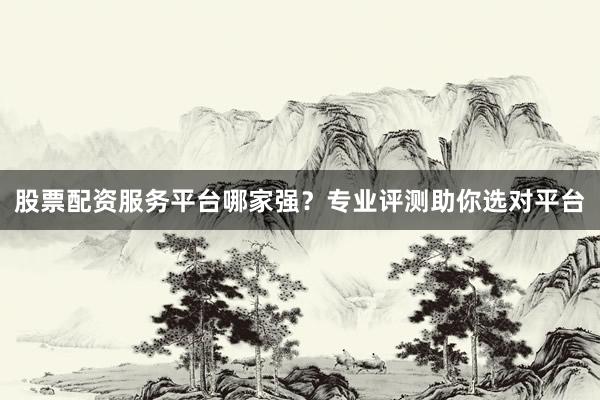 股票配资服务平台哪家强？专业评测助你选对平台