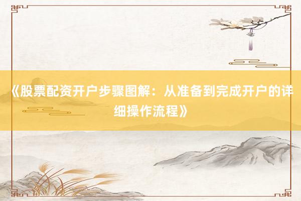 《股票配资开户步骤图解:从准备到完成开户的详细操作流程》