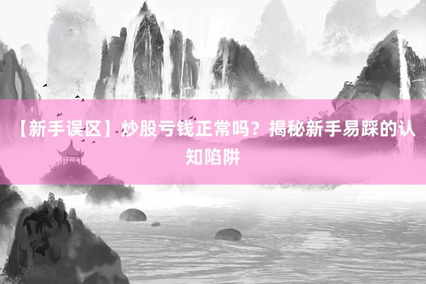 【新手误区】炒股亏钱正常吗？揭秘新手易踩的认知陷阱