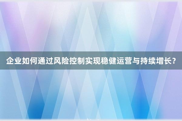 企业如何通过风险控制实现稳健运营与持续增长?